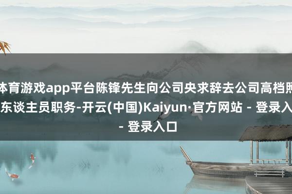 体育游戏app平台陈锋先生向公司央求辞去公司高档照料东谈主员职务-开云(中国)Kaiyun·官方网站 - 登录入口