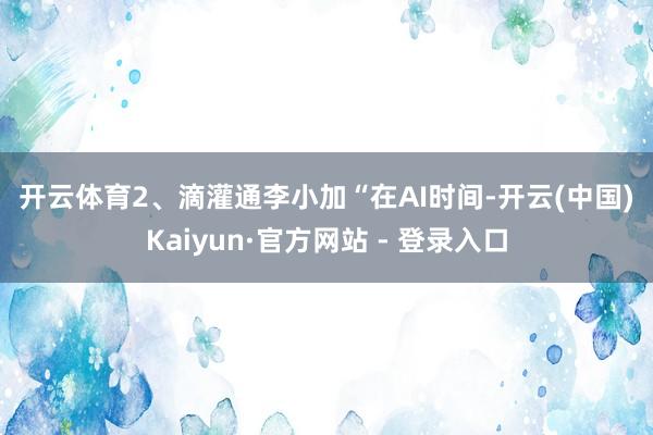 开云体育　　2、滴灌通李小加　　“在AI时间-开云(中国)Kaiyun·官方网站 - 登录入口