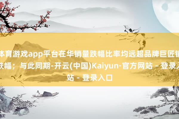 体育游戏app平台在华销量跌幅比率均远超品牌巨匠销量跌幅；与此同期-开云(中国)Kaiyun·官方网站 - 登录入口