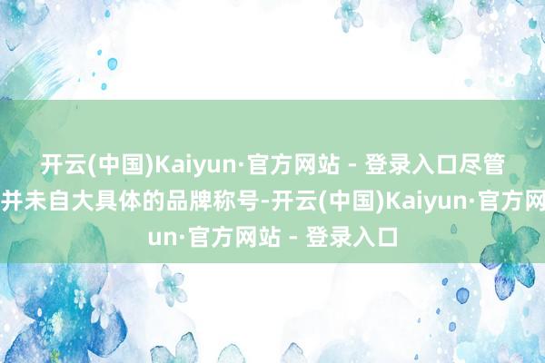 开云(中国)Kaiyun·官方网站 - 登录入口　　尽管爆料东谈主士并未自大具体的品牌称号-开云(中国)Kaiyun·官方网站 - 登录入口