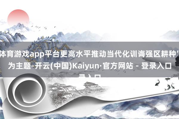 体育游戏app平台更高水平推动当代化训诲强区耕种”为主题-开云(中国)Kaiyun·官方网站 - 登录入口