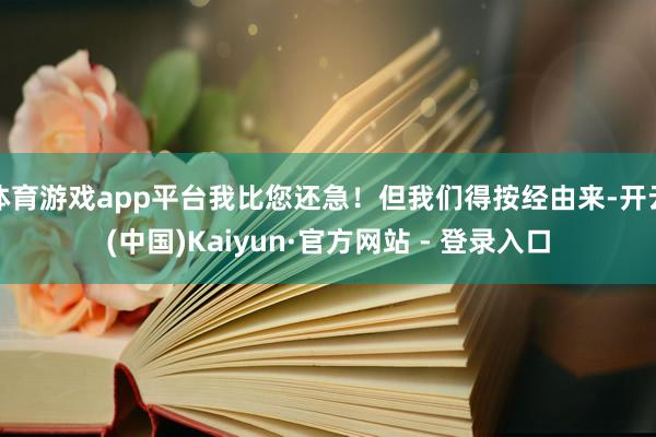 体育游戏app平台我比您还急！但我们得按经由来-开云(中国)Kaiyun·官方网站 - 登录入口