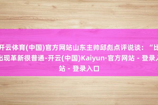 开云体育(中国)官方网站山东主帅邱彪点评说谈：“比赛出现革新很普通-开云(中国)Kaiyun·官方网站 - 登录入口