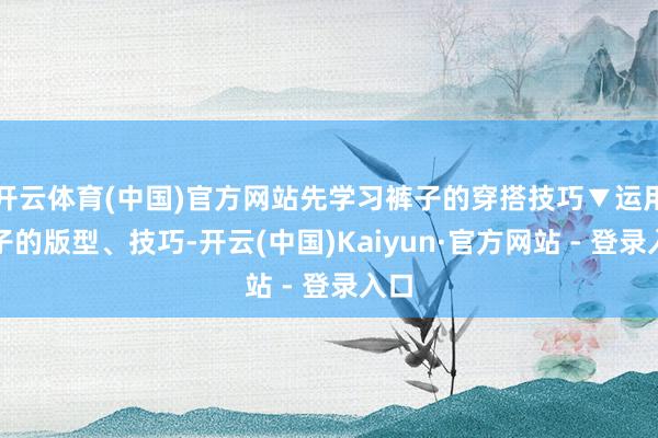开云体育(中国)官方网站先学习裤子的穿搭技巧▼运用裤子的版型、技巧-开云(中国)Kaiyun·官方网站 - 登录入口