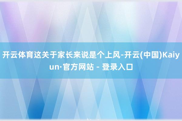 开云体育这关于家长来说是个上风-开云(中国)Kaiyun·官方网站 - 登录入口