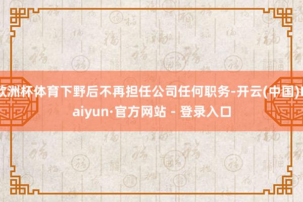 欧洲杯体育下野后不再担任公司任何职务-开云(中国)Kaiyun·官方网站 - 登录入口