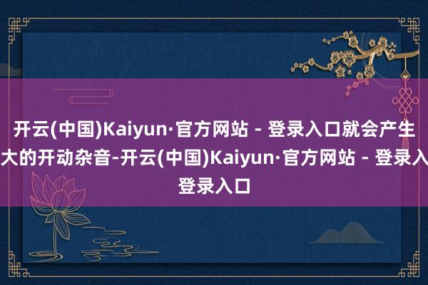 开云(中国)Kaiyun·官方网站 - 登录入口就会产生较大的开动杂音-开云(中国)Kaiyun·官方网站 - 登录入口