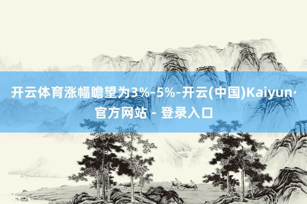 开云体育涨幅瞻望为3%-5%-开云(中国)Kaiyun·官方网站 - 登录入口