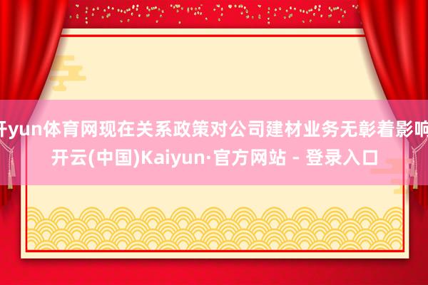 开yun体育网现在关系政策对公司建材业务无彰着影响-开云(中国)Kaiyun·官方网站 - 登录入口