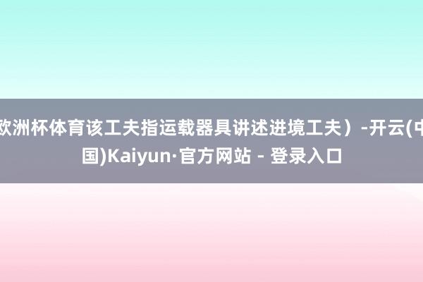 欧洲杯体育该工夫指运载器具讲述进境工夫）-开云(中国)Kaiyun·官方网站 - 登录入口