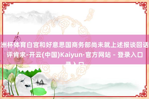 欧洲杯体育白宫和好意思国商务部尚未就上述报谈回话置评肯求-开云(中国)Kaiyun·官方网站 - 登录入口