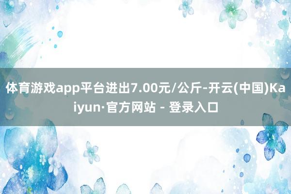 体育游戏app平台进出7.00元/公斤-开云(中国)Kaiyun·官方网站 - 登录入口