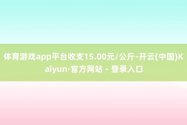 体育游戏app平台收支15.00元/公斤-开云(中国)Kaiyun·官方网站 - 登录入口