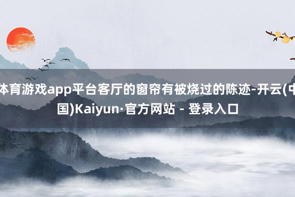 体育游戏app平台客厅的窗帘有被烧过的陈迹-开云(中国)Kaiyun·官方网站 - 登录入口