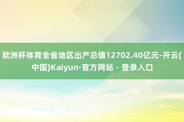 欧洲杯体育全省地区出产总值12702.40亿元-开云(中国)Kaiyun·官方网站 - 登录入口