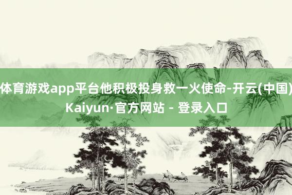 体育游戏app平台他积极投身救一火使命-开云(中国)Kaiyun·官方网站 - 登录入口