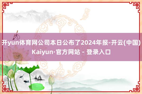 开yun体育网公司本日公布了2024年报-开云(中国)Kaiyun·官方网站 - 登录入口