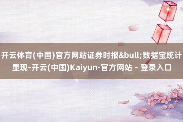 开云体育(中国)官方网站证券时报&bull;数据宝统计显现-开云(中国)Kaiyun·官方网站 - 登录入口