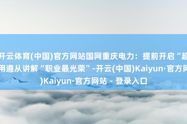 开云体育(中国)官方网站国网重庆电力：提前开启“超强待机方法” 用遵从讲解“职业最光荣”-开云(中国)Kaiyun·官方网站 - 登录入口