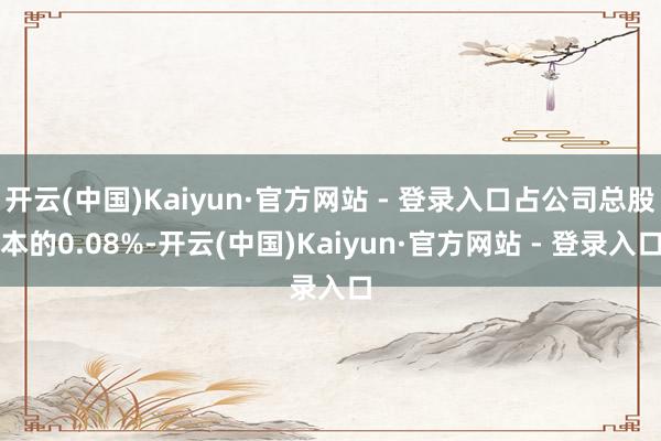 开云(中国)Kaiyun·官方网站 - 登录入口占公司总股本的0.08%-开云(中国)Kaiyun·官方网站 - 登录入口