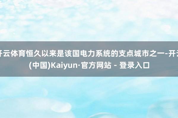 开云体育恒久以来是该国电力系统的支点城市之一-开云(中国)Kaiyun·官方网站 - 登录入口