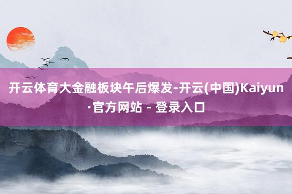 开云体育　　大金融板块午后爆发-开云(中国)Kaiyun·官方网站 - 登录入口