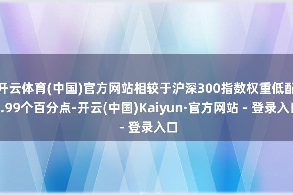 开云体育(中国)官方网站相较于沪深300指数权重低配9.99个百分点-开云(中国)Kaiyun·官方网站 - 登录入口