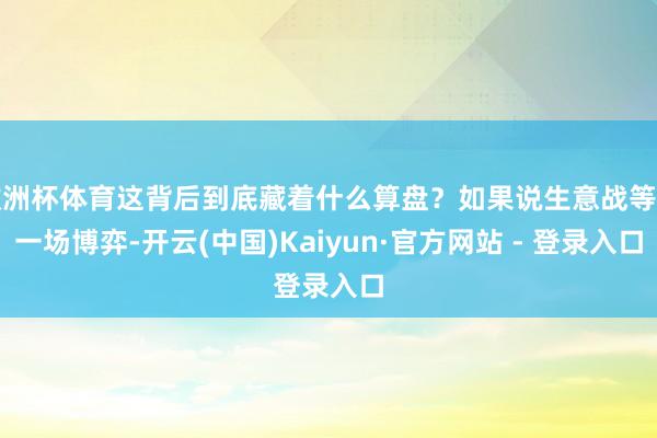 欧洲杯体育这背后到底藏着什么算盘？如果说生意战等于一场博弈-开云(中国)Kaiyun·官方网站 - 登录入口