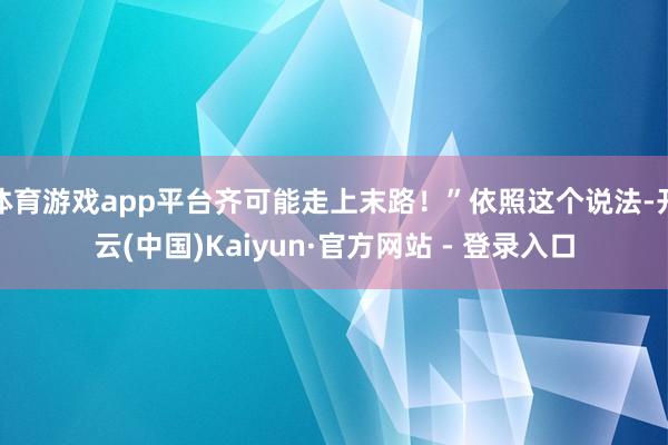 体育游戏app平台齐可能走上末路！”依照这个说法-开云(中国)Kaiyun·官方网站 - 登录入口