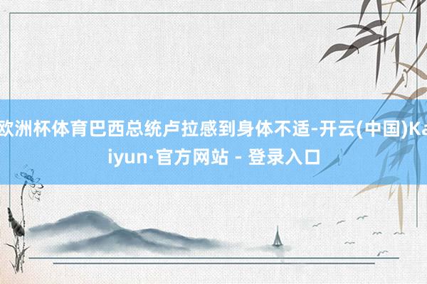 欧洲杯体育巴西总统卢拉感到身体不适-开云(中国)Kaiyun·官方网站 - 登录入口