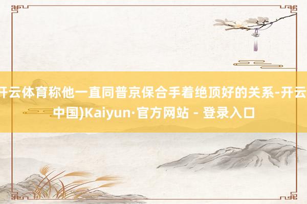 开云体育称他一直同普京保合手着绝顶好的关系-开云(中国)Kaiyun·官方网站 - 登录入口