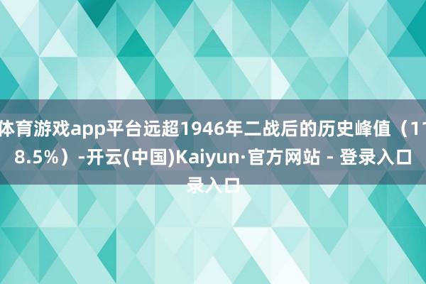 体育游戏app平台远超1946年二战后的历史峰值（118.5%）-开云(中国)Kaiyun·官方网站 - 登录入口