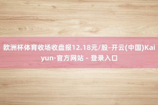欧洲杯体育收场收盘报12.18元/股-开云(中国)Kaiyun·官方网站 - 登录入口