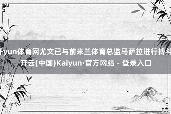 开yun体育网尤文已与前米兰体育总监马萨拉进行搏斗-开云(中国)Kaiyun·官方网站 - 登录入口
