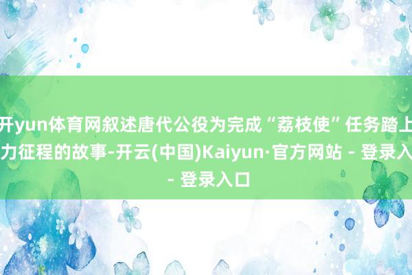 开yun体育网叙述唐代公役为完成“荔枝使”任务踏上吃力征程的故事-开云(中国)Kaiyun·官方网站 - 登录入口