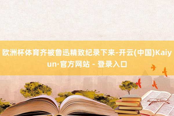 欧洲杯体育齐被鲁迅精致纪录下来-开云(中国)Kaiyun·官方网站 - 登录入口