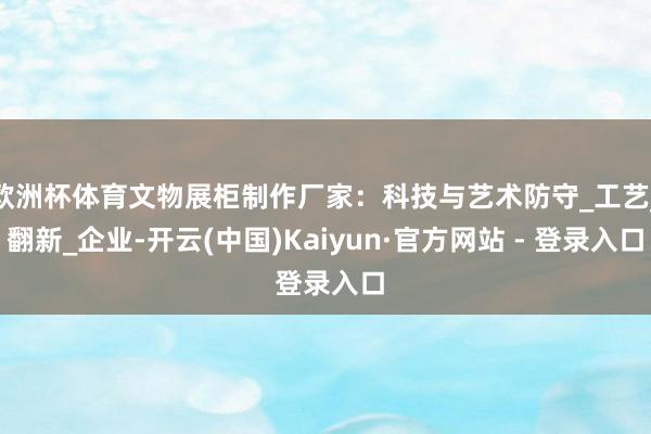 欧洲杯体育文物展柜制作厂家：科技与艺术防守_工艺_翻新_企业-开云(中国)Kaiyun·官方网站 - 登录入口