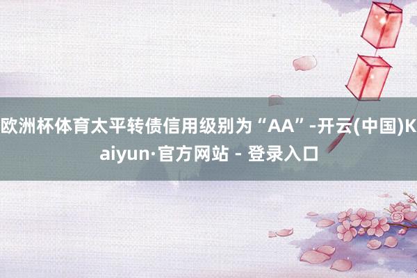 欧洲杯体育太平转债信用级别为“AA”-开云(中国)Kaiyun·官方网站 - 登录入口