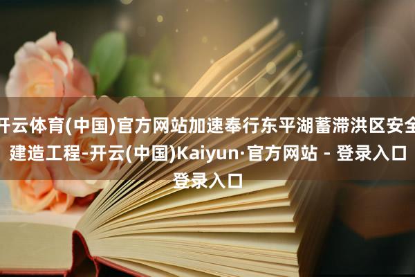 开云体育(中国)官方网站加速奉行东平湖蓄滞洪区安全建造工程-开云(中国)Kaiyun·官方网站 - 登录入口
