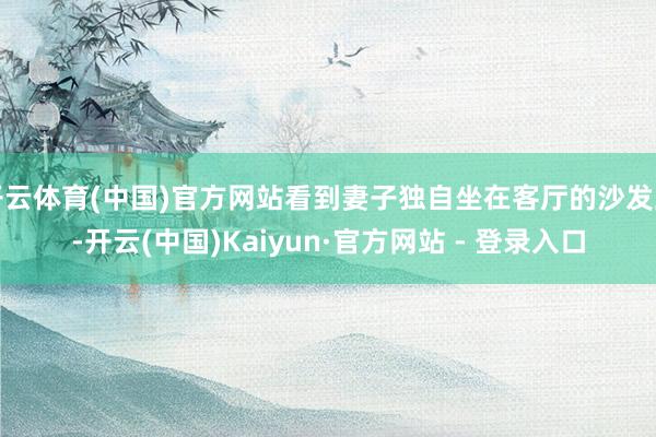 开云体育(中国)官方网站看到妻子独自坐在客厅的沙发上-开云(中国)Kaiyun·官方网站 - 登录入口