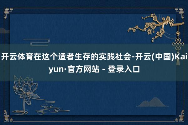 开云体育在这个适者生存的实践社会-开云(中国)Kaiyun·官方网站 - 登录入口