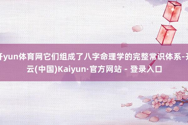 开yun体育网它们组成了八字命理学的完整常识体系-开云(中国)Kaiyun·官方网站 - 登录入口
