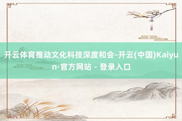 开云体育推动文化科技深度和会-开云(中国)Kaiyun·官方网站 - 登录入口