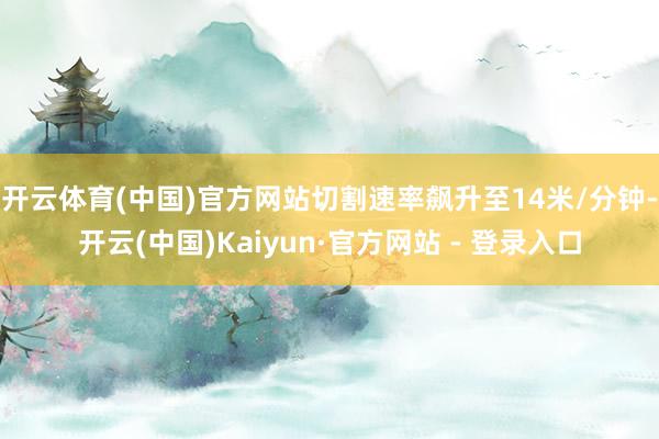 开云体育(中国)官方网站切割速率飙升至14米/分钟-开云(中国)Kaiyun·官方网站 - 登录入口