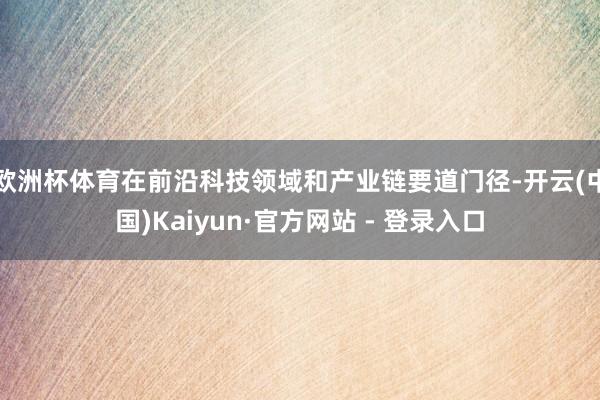 欧洲杯体育在前沿科技领域和产业链要道门径-开云(中国)Kaiyun·官方网站 - 登录入口
