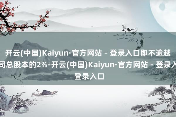 开云(中国)Kaiyun·官方网站 - 登录入口即不逾越公司总股本的2%-开云(中国)Kaiyun·官方网站 - 登录入口