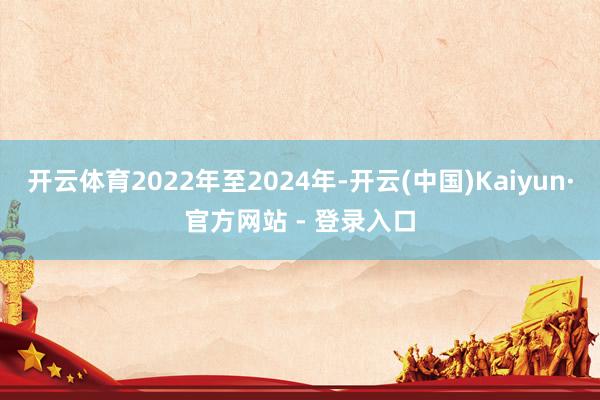 开云体育2022年至2024年-开云(中国)Kaiyun·官方网站 - 登录入口