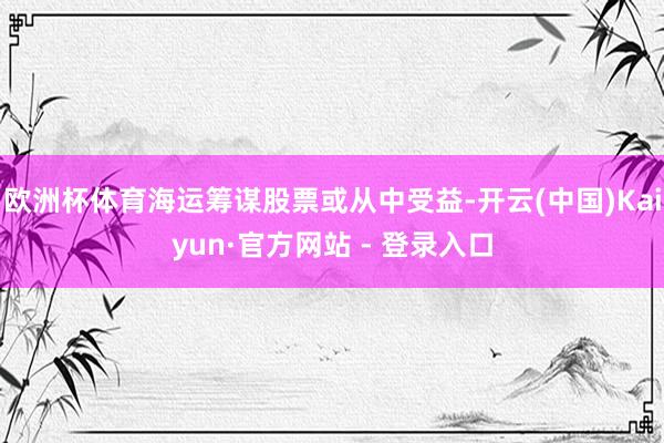 欧洲杯体育海运筹谋股票或从中受益-开云(中国)Kaiyun·官方网站 - 登录入口