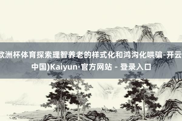 欧洲杯体育探索理智养老的样式化和鸿沟化哄骗-开云(中国)Kaiyun·官方网站 - 登录入口