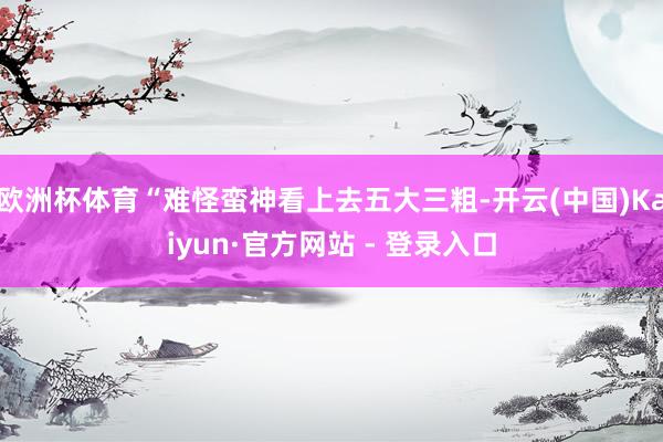 欧洲杯体育“难怪蛮神看上去五大三粗-开云(中国)Kaiyun·官方网站 - 登录入口